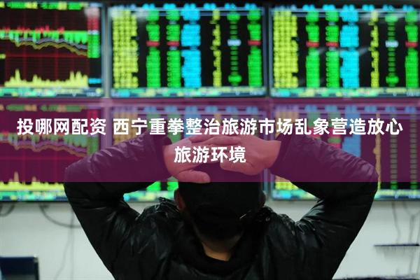 投哪网配资 西宁重拳整治旅游市场乱象营造放心旅游环境