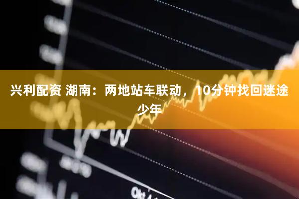 兴利配资 湖南：两地站车联动，10分钟找回迷途少年