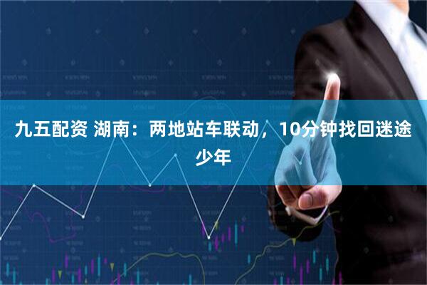 九五配资 湖南：两地站车联动，10分钟找回迷途少年