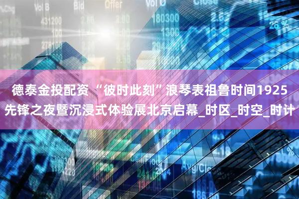 德泰金投配资 “彼时此刻”浪琴表祖鲁时间1925先锋之夜暨沉浸式体验展北京启幕_时区_时空_时计