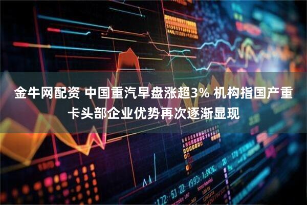 金牛网配资 中国重汽早盘涨超3% 机构指国产重卡头部企业优势再次逐渐显现