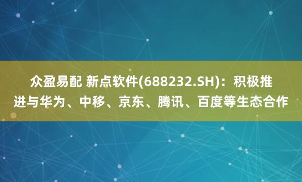 众盈易配 新点软件(688232.SH)：积极推进与华为、中移、京东、腾讯、百度等生态合作