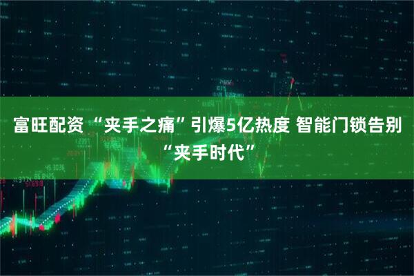 富旺配资 “夹手之痛”引爆5亿热度 智能门锁告别“夹手时代”