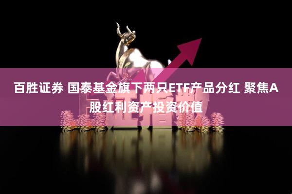百胜证券 国泰基金旗下两只ETF产品分红 聚焦A股红利资产投资价值