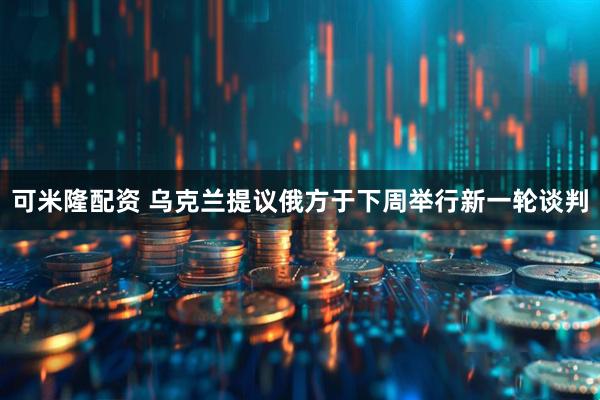 可米隆配资 乌克兰提议俄方于下周举行新一轮谈判