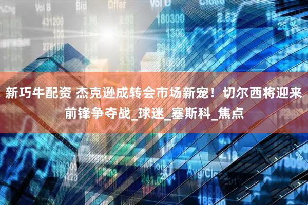 新巧牛配资 杰克逊成转会市场新宠！切尔西将迎来前锋争夺战_球迷_塞斯科_焦点