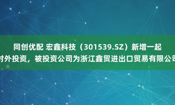 同创优配 宏鑫科技（301539.SZ）新增一起对外投资，被投资公司为浙江鑫贸进出口贸易有限公司