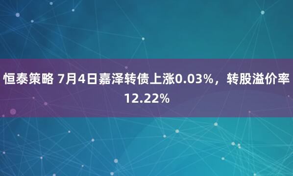 恒泰策略 7月4日嘉泽转债上涨0.03%，转股溢价率12.22%
