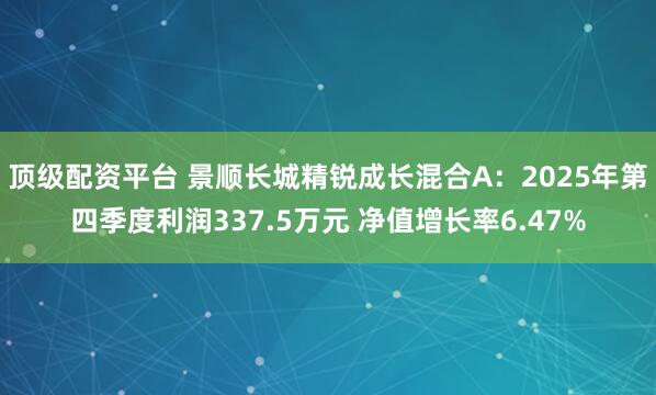 顶级配资平台 景顺长城精锐成长混合A：2025年第四季度利润337.5万元 净值增长率6.47%