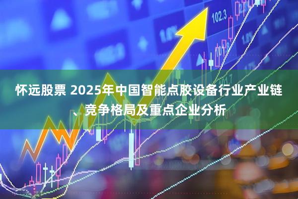怀远股票 2025年中国智能点胶设备行业产业链、竞争格局及重点企业分析