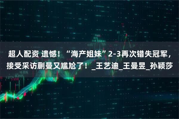 超人配资 遗憾！“海产姐妹”2-3再次错失冠军，接受采访蒯曼又尴尬了！_王艺迪_王曼昱_孙颖莎